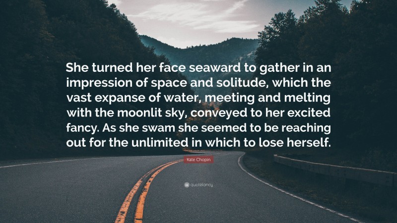 Kate Chopin Quote: “She turned her face seaward to gather in an impression of space and solitude, which the vast expanse of water, meeting and melting with the moonlit sky, conveyed to her excited fancy. As she swam she seemed to be reaching out for the unlimited in which to lose herself.”