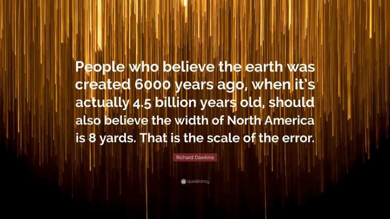 Richard Dawkins Quote: “People who believe the earth was created 6000 years ago, when it’s actually 4.5 billion years old, should also believe the width of North America is 8 yards. That is the scale of the error.”