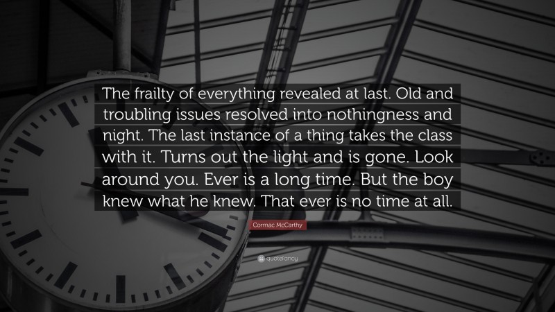 Cormac McCarthy Quote: “The frailty of everything revealed at last. Old and troubling issues resolved into nothingness and night. The last instance of a thing takes the class with it. Turns out the light and is gone. Look around you. Ever is a long time. But the boy knew what he knew. That ever is no time at all.”