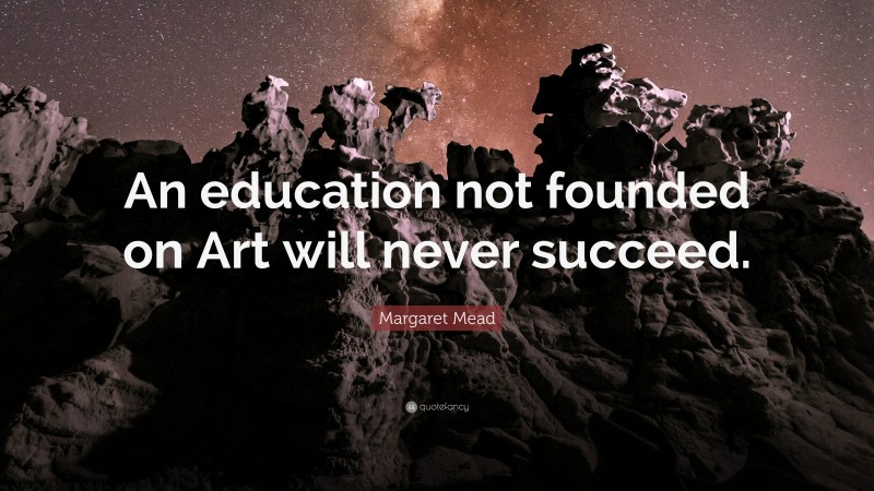Margaret Mead Quote: “An education not founded on Art will never succeed.”