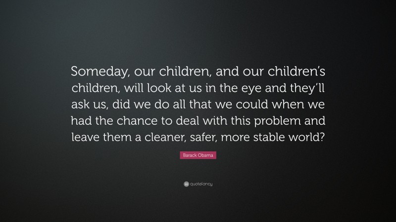 Barack Obama Quote: “Someday, our children, and our children’s children, will look at us in the eye and they’ll ask us, did we do all that we could when we had the chance to deal with this problem and leave them a cleaner, safer, more stable world?”