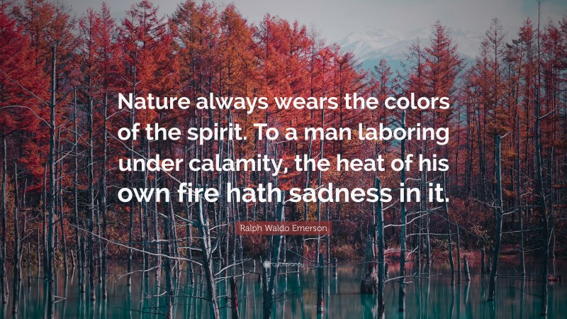 Ralph Waldo Emerson Quote: “Nature always wears the colors of the spirit. To a man laboring under calamity, the heat of his own fire hath sadness in it.”