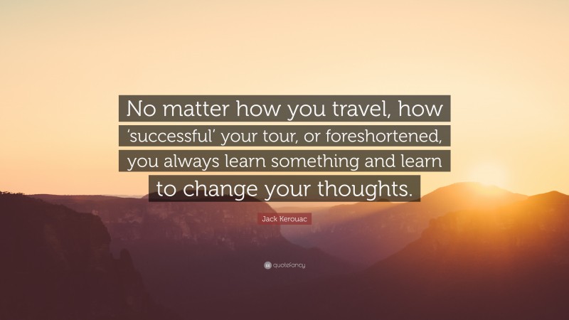 Jack Kerouac Quote: “No matter how you travel, how ‘successful’ your tour, or foreshortened, you always learn something and learn to change your thoughts.”