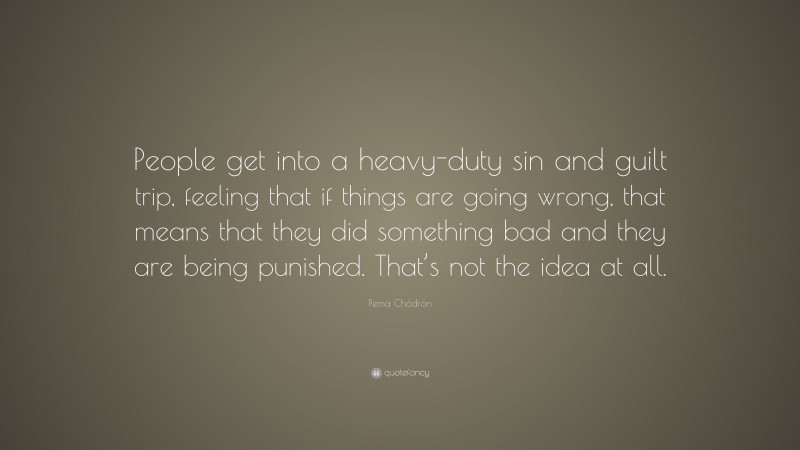 Pema Chödrön Quote: “People get into a heavy-duty sin and guilt trip, feeling that if things are going wrong, that means that they did something bad and they are being punished. That’s not the idea at all.”