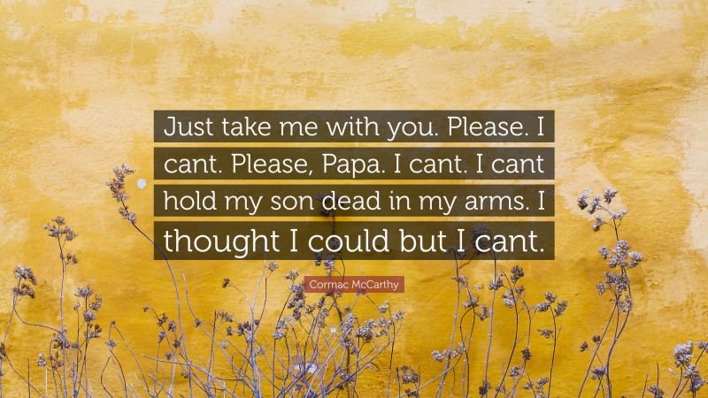 Cormac McCarthy Quote: “Just take me with you. Please. I cant. Please, Papa. I cant. I cant hold my son dead in my arms. I thought I could but I cant.”