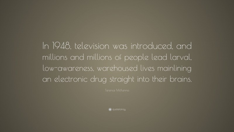 Terence McKenna Quote: “In 1948, television was introduced, and millions and millions of people lead larval, low-awareness, warehoused lives mainlining an electronic drug straight into their brains.”