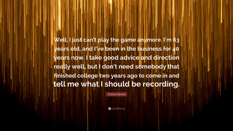 Charlie Daniels Quote: “Well, I just can’t play the game anymore. I’m 63 years old, and I’ve been in the business for 40 years now. I take good advice and direction really well, but I don’t need somebody that finished college two years ago to come in and tell me what I should be recording.”