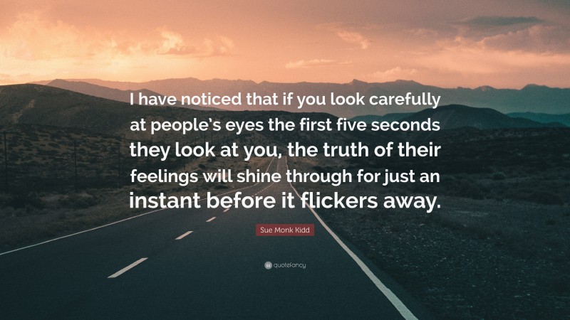 Sue Monk Kidd Quote: “I have noticed that if you look carefully at people’s eyes the first five seconds they look at you, the truth of their feelings will shine through for just an instant before it flickers away.”