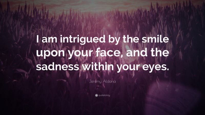 Jeremy Aldana Quote: “I am intrigued by the smile upon your face, and the sadness within your eyes.”