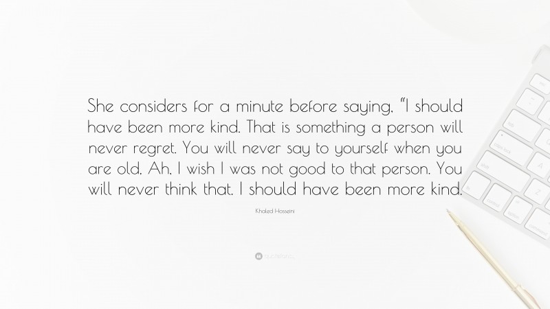 Khaled Hosseini Quote: “She considers for a minute before saying, “I should have been more kind. That is something a person will never regret. You will never say to yourself when you are old, Ah, I wish I was not good to that person. You will never think that. I should have been more kind.”