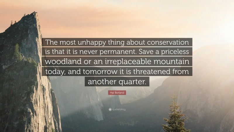 Hal Borland Quote: “The most unhappy thing about conservation is that it is never permanent. Save a priceless woodland or an irreplaceable mountain today, and tomorrow it is threatened from another quarter.”