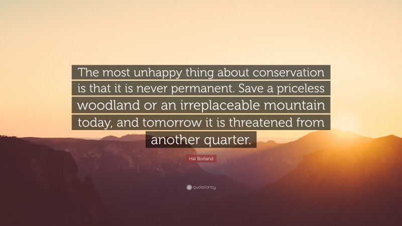 Hal Borland Quote: “The most unhappy thing about conservation is that it is never permanent. Save a priceless woodland or an irreplaceable mountain today, and tomorrow it is threatened from another quarter.”