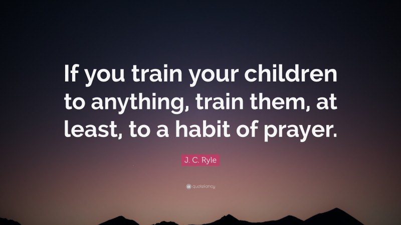 J. C. Ryle Quote: “If you train your children to anything, train them, at least, to a habit of prayer.”