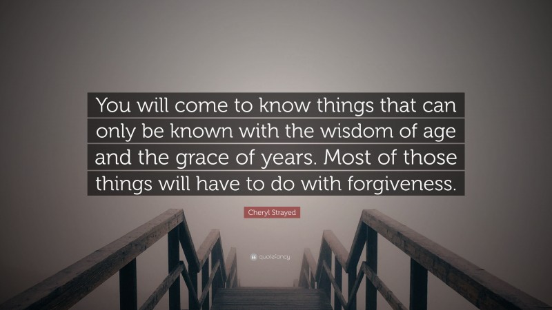 Cheryl Strayed Quote: “You will come to know things that can only be known with the wisdom of age and the grace of years. Most of those things will have to do with forgiveness.”