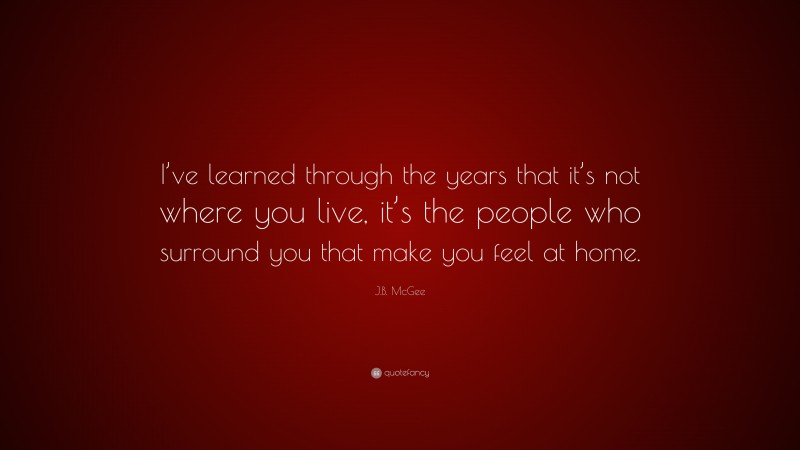 J.B. McGee Quote: “I’ve learned through the years that it’s not where you live, it’s the people who surround you that make you feel at home.”
