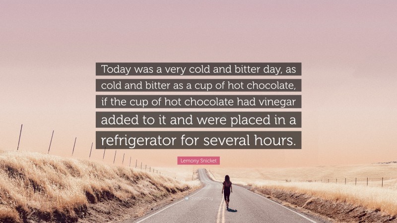 Lemony Snicket Quote: “Today was a very cold and bitter day, as cold and bitter as a cup of hot chocolate, if the cup of hot chocolate had vinegar added to it and were placed in a refrigerator for several hours.”