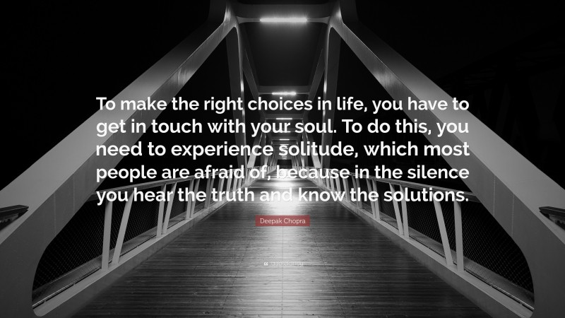 Deepak Chopra Quote: “To make the right choices in life, you have to get in touch with your soul. To do this, you need to experience solitude, which most people are afraid of, because in the silence you hear the truth and know the solutions.”