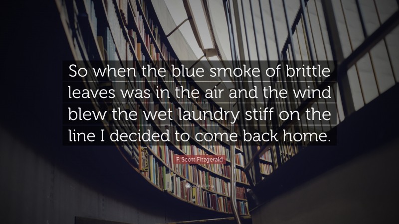 F. Scott Fitzgerald Quote: “So when the blue smoke of brittle leaves was in the air and the wind blew the wet laundry stiff on the line I decided to come back home.”