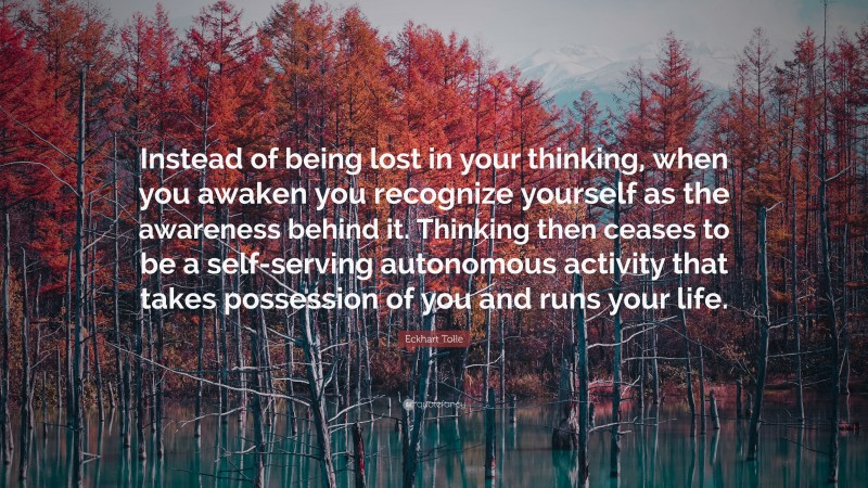 Eckhart Tolle Quote: “Instead of being lost in your thinking, when you awaken you recognize yourself as the awareness behind it. Thinking then ceases to be a self-serving autonomous activity that takes possession of you and runs your life.”
