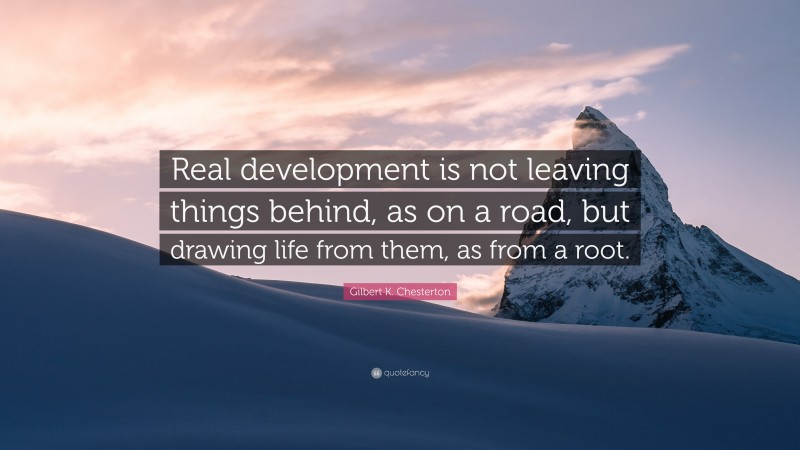 Gilbert K. Chesterton Quote: “Real development is not leaving things behind, as on a road, but drawing life from them, as from a root.”