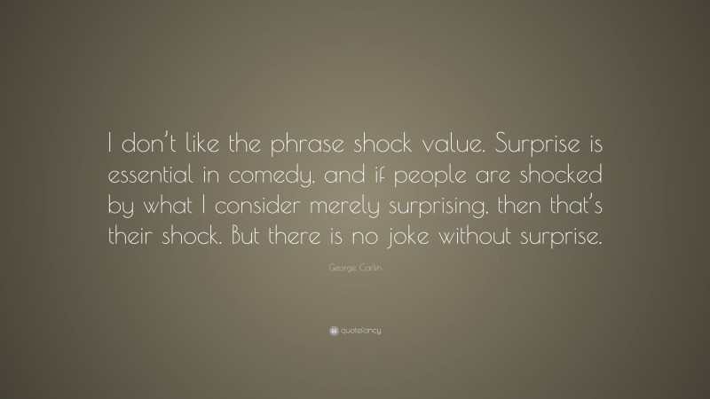George Carlin Quote: “I don’t like the phrase shock value. Surprise is essential in comedy, and if people are shocked by what I consider merely surprising, then that’s their shock. But there is no joke without surprise.”