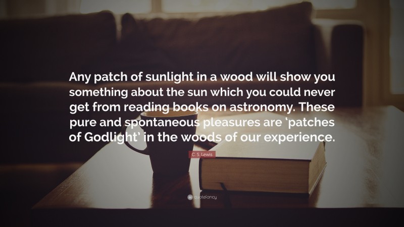 C. S. Lewis Quote: “Any patch of sunlight in a wood will show you something about the sun which you could never get from reading books on astronomy. These pure and spontaneous pleasures are ‘patches of Godlight’ in the woods of our experience.”