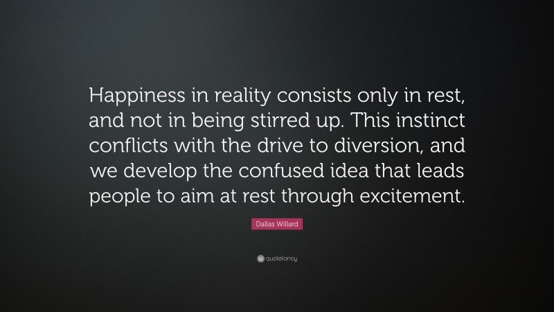 Dallas Willard Quote: “Happiness in reality consists only in rest, and not in being stirred up. This instinct conflicts with the drive to diversion, and we develop the confused idea that leads people to aim at rest through excitement.”