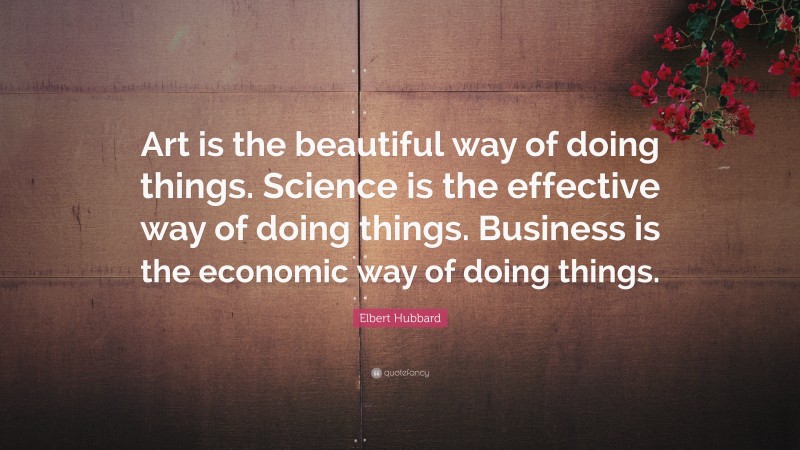 Elbert Hubbard Quote: “Art is the beautiful way of doing things. Science is the effective way of doing things. Business is the economic way of doing things.”