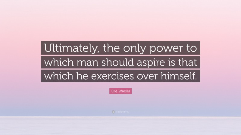 Elie Wiesel Quote: “Ultimately, the only power to which man should aspire is that which he exercises over himself.”