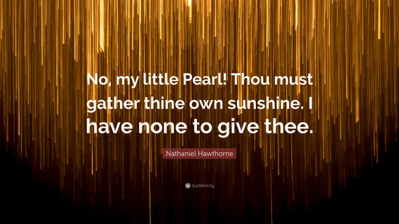 Nathaniel Hawthorne Quote: “No, my little Pearl! Thou must gather thine own sunshine. I have none to give thee.”