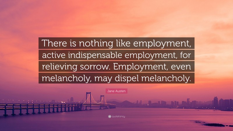 Jane Austen Quote: “There is nothing like employment, active indispensable employment, for relieving sorrow. Employment, even melancholy, may dispel melancholy.”