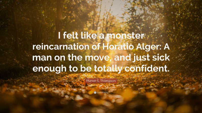 Hunter S. Thompson Quote: “I felt like a monster reincarnation of Horatio Alger: A man on the move, and just sick enough to be totally confident.”