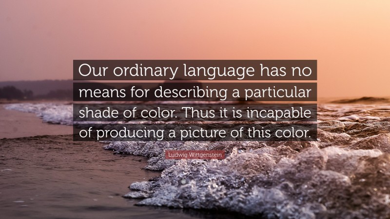 Ludwig Wittgenstein Quote: “Our ordinary language has no means for describing a particular shade of color. Thus it is incapable of producing a picture of this color.”