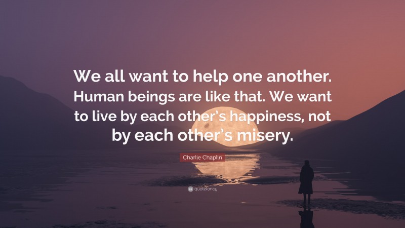 Charlie Chaplin Quote: “We all want to help one another. Human beings are like that. We want to live by each other’s happiness, not by each other’s misery.”