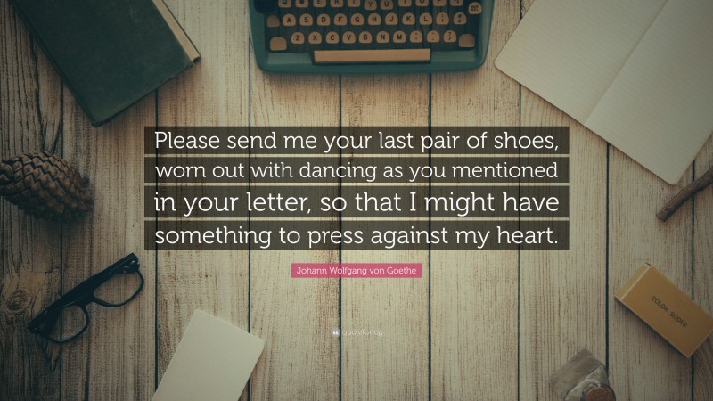 Johann Wolfgang von Goethe Quote: “Please send me your last pair of shoes, worn out with dancing as you mentioned in your letter, so that I might have something to press against my heart.”