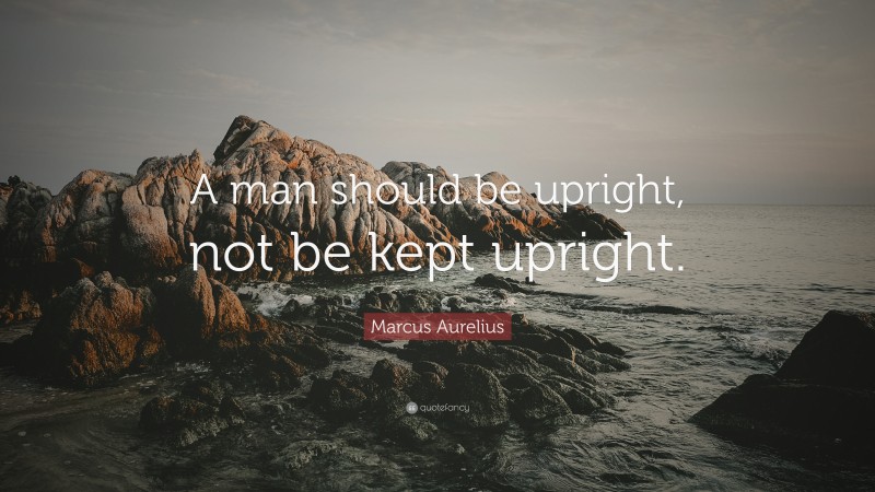 Marcus Aurelius Quote: “A man should be upright, not be kept upright.”
