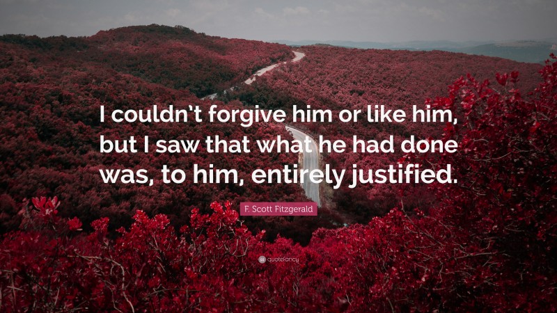 F. Scott Fitzgerald Quote: “I couldn’t forgive him or like him, but I saw that what he had done was, to him, entirely justified.”