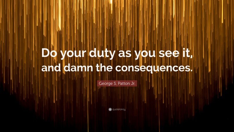 George S. Patton Jr. Quote: “Do your duty as you see it, and damn the consequences.”