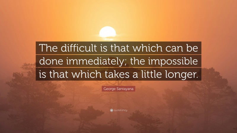George Santayana Quote: “The difficult is that which can be done immediately; the impossible is that which takes a little longer.”