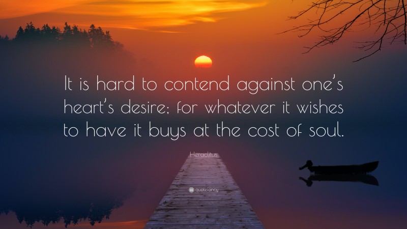 Heraclitus Quote: “It is hard to contend against one’s heart’s desire; for whatever it wishes to have it buys at the cost of soul.”