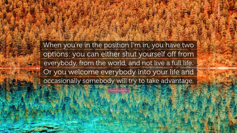 Daniel Radcliffe Quote: “When you’re in the position I’m in, you have two options: you can either shut yourself off from everybody, from the world, and not live a full life. Or you welcome everybody into your life and occasionally somebody will try to take advantage.”
