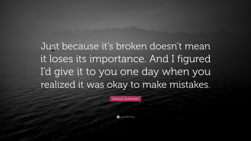 Jessica Sorensen Quote: “Just because it’s broken doesn’t mean it loses its importance. And I figured I’d give it to you one day when you realized it was okay to make mistakes.”