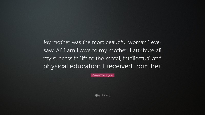 George Washington Quote: “My mother was the most beautiful woman I ever saw. All I am I owe to my mother. I attribute all my success in life to the moral, intellectual and physical education I received from her.”