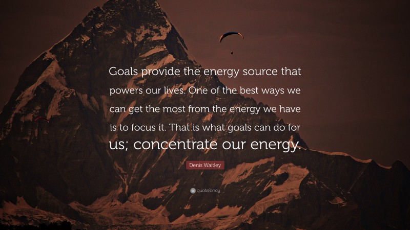 Denis Waitley Quote: “Goals provide the energy source that powers our lives. One of the best ways we can get the most from the energy we have is to focus it. That is what goals can do for us; concentrate our energy.”