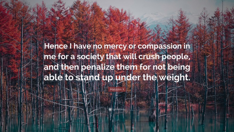 Malcolm X Quote: “Hence I have no mercy or compassion in me for a society that will crush people, and then penalize them for not being able to stand up under the weight.”