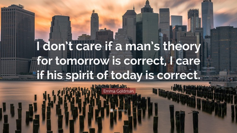 Emma Goldman Quote: “I don’t care if a man’s theory for tomorrow is correct, I care if his spirit of today is correct.”