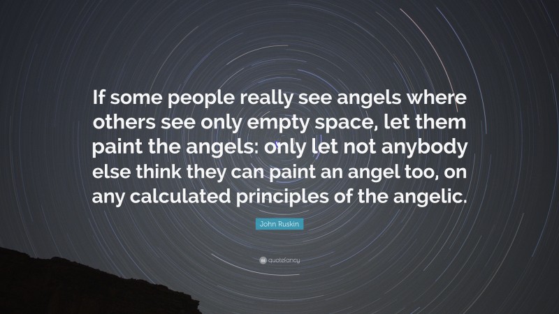 John Ruskin Quote: “If some people really see angels where others see only empty space, let them paint the angels: only let not anybody else think they can paint an angel too, on any calculated principles of the angelic.”