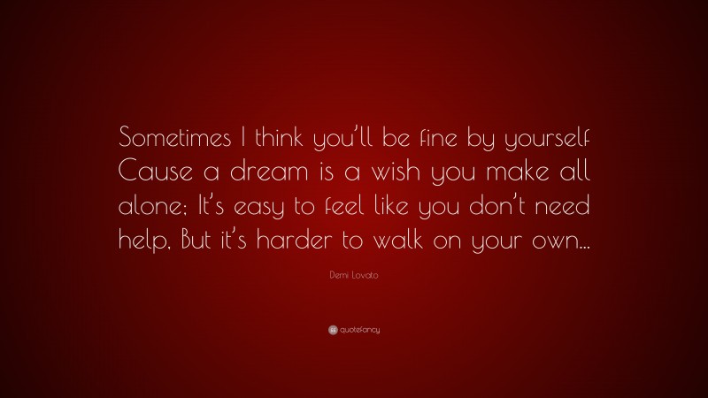 Demi Lovato Quote: “Sometimes I think you’ll be fine by yourself Cause a dream is a wish you make all alone; It’s easy to feel like you don’t need help, But it’s harder to walk on your own...”
