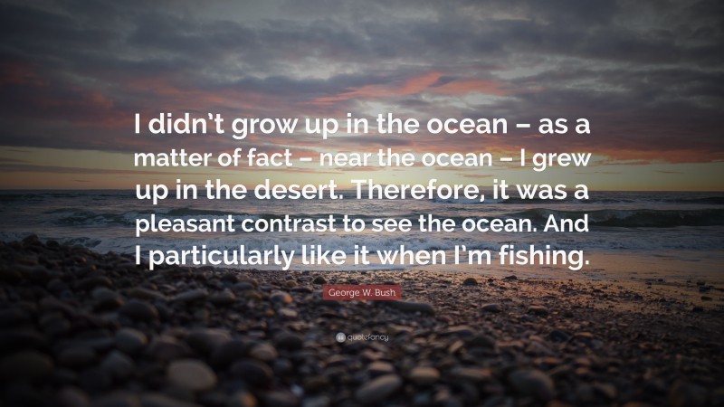 George W. Bush Quote: “I didn’t grow up in the ocean – as a matter of fact – near the ocean – I grew up in the desert. Therefore, it was a pleasant contrast to see the ocean. And I particularly like it when I’m fishing.”