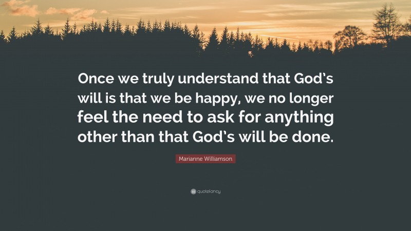 Marianne Williamson Quote: “Once we truly understand that God’s will is that we be happy, we no longer feel the need to ask for anything other than that God’s will be done.”